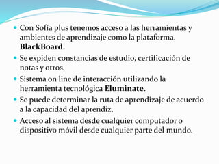  Con Sofía plus tenemos acceso a las herramientas y
ambientes de aprendizaje como la plataforma.
BlackBoard.
 Se expiden constancias de estudio, certificación de
notas y otros.
 Sistema on line de interacción utilizando la
herramienta tecnológica Eluminate.
 Se puede determinar la ruta de aprendizaje de acuerdo
a la capacidad del aprendiz.
 Acceso al sistema desde cualquier computador o
dispositivo móvil desde cualquier parte del mundo.
 