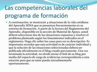 Las competencias laborales del
programa de formación
 A continuación, se mostrarán 4 situaciones de la vida cotidiana
del Aprendiz SENA que se presentan frecuentemente en su
entorno de formación. A partir de la lectura del Reglamento del
Aprendiz, disponible en la sección de Material de Apoyo, usted
deberá seleccionar dos de las situaciones expuestas y resolver el
problema planteado según los lineamientos indicados en el
reglamento. Haga clic sobre los casos para ver su descripción: Es
importante recordar que esta actividad es de carácter individual y
que la solución de las situaciones seleccionadas deberá ser
publicada oficialmente en el blog creado previamente. Una vez
terminada la actividad, no olvide enviar el link de su blog por
medio del espacio de carga de evidencias correspondiente a esta
estación para que su tutor pueda retroalimentarlo
oportunamente.
 