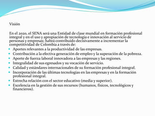Visión
En el 2020, el SENA será una Entidad de clase mundial en formación profesional
integral y en el uso y apropiación de tecnología e innovación al servicio de
personas y empresas; habrá contribuido decisivamente a incrementar la
competitividad de Colombia a través de:
 Aportes relevantes a la productividad de las empresas.
 Contribución a la efectiva generación de empleo y la superación de la pobreza.
 Aporte de fuerza laboral innovadora a las empresas y las regiones.
 Integralidad de sus egresados y su vocación de servicio.
 Calidad y estándares internacionales de su formación profesional integral.
 Incorporación de las últimas tecnologías en las empresas y en la formación
profesional integral.
 Estrecha relación con el sector educativo (media y superior).
 Excelencia en la gestión de sus recursos (humanos, físicos, tecnológicos y
financieros).
 