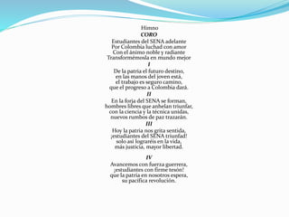 Himno
CORO
Estudiantes del SENA adelante
Por Colombia luchad con amor
Con el ánimo noble y radiante
Transformémosla en mundo mejor
I
De la patria el futuro destino,
en las manos del joven está,
el trabajo es seguro camino,
que el progreso a Colombia dará.
II
En la forja del SENA se forman,
hombres libres que anhelan triunfar,
con la ciencia y la técnica unidas,
nuevos rumbos de paz trazarán.
III
Hoy la patria nos grita sentida,
¡estudiantes del SENA triunfad!
solo así lograréis en la vida,
más justicia, mayor libertad.
IV
Avancemos con fuerza guerrera,
¡estudiantes con firme tesón!
que la patria en nosotros espera,
su pacífica revolución.
 
