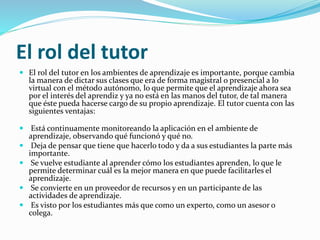 El rol del tutor
 El rol del tutor en los ambientes de aprendizaje es importante, porque cambia
la manera de dictar sus clases que era de forma magistral o presencial a lo
virtual con el método autónomo, lo que permite que el aprendizaje ahora sea
por el interés del aprendiz y ya no está en las manos del tutor, de tal manera
que éste pueda hacerse cargo de su propio aprendizaje. El tutor cuenta con las
siguientes ventajas:
 Está continuamente monitoreando la aplicación en el ambiente de
aprendizaje, observando qué funcionó y qué no.
 Deja de pensar que tiene que hacerlo todo y da a sus estudiantes la parte más
importante.
 Se vuelve estudiante al aprender cómo los estudiantes aprenden, lo que le
permite determinar cuál es la mejor manera en que puede facilitarles el
aprendizaje.
 Se convierte en un proveedor de recursos y en un participante de las
actividades de aprendizaje.
 Es visto por los estudiantes más que como un experto, como un asesor o
colega.
 