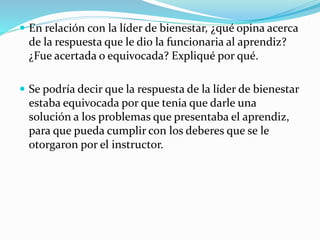  En relación con la líder de bienestar, ¿qué opina acerca
de la respuesta que le dio la funcionaria al aprendiz?
¿Fue acertada o equivocada? Expliqué por qué.
 Se podría decir que la respuesta de la líder de bienestar
estaba equivocada por que tenia que darle una
solución a los problemas que presentaba el aprendiz,
para que pueda cumplir con los deberes que se le
otorgaron por el instructor.
 