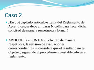 Caso 2
 ¿En qué capítulo, artículo e ítems del Reglamento de
Aprendices, se debe amparar Nicolás para hacer dicha
solicitud de manera respetuosa y formal?
 ARTICULO7 – PUNTO12. Solicitar, de manera
respetuosa, la revisión de evaluaciones
correspondientes, si considera que el resultado no es
objetivo, siguiendo el procedimiento establecido en el
reglamento.
 