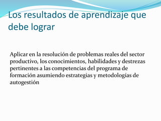 Los resultados de aprendizaje que
debe lograr
Aplicar en la resolución de problemas reales del sector
productivo, los conocimientos, habilidades y destrezas
pertinentes a las competencias del programa de
formación asumiendo estrategias y metodologías de
autogestión
 