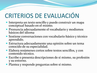 CRITERIOS DE EVALUACIÓN
 Interpreta un texto sencillo y puede construir un mapa
conceptual basado en el mismo.
 Pronuncia adecuadamente el vocabulario y modismos
básicos del idioma
 Sostiene conversaciones con vocabulario básico y técnico
aprendido.
 Estructura adecuadamente una opinión sobre un tema
conocido de su especialidad.
 Elabora resúmenes cortos sobre textos sencillos, y con
contenido técnico.
 Escribe o presenta descripciones de sí mismo, su profesión
y su entorno.
 Plantea y responde preguntas sobre sí mismo.
 