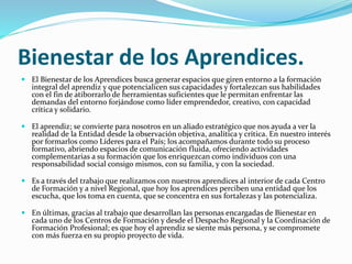 Bienestar de los Aprendices.
 El Bienestar de los Aprendices busca generar espacios que giren entorno a la formación
integral del aprendiz y que potencialicen sus capacidades y fortalezcan sus habilidades
con el fin de atiborrarlo de herramientas suficientes que le permitan enfrentar las
demandas del entorno forjándose como líder emprendedor, creativo, con capacidad
crítica y solidario.
 El aprendiz; se convierte para nosotros en un aliado estratégico que nos ayuda a ver la
realidad de la Entidad desde la observación objetiva, analítica y crítica. En nuestro interés
por formarlos como Líderes para el País; los acompañamos durante todo su proceso
formativo, abriendo espacios de comunicación fluida, ofreciendo actividades
complementarias a su formación que los enriquezcan como individuos con una
responsabilidad social consigo mismos, con su familia, y con la sociedad.
 Es a través del trabajo que realizamos con nuestros aprendices al interior de cada Centro
de Formación y a nivel Regional, que hoy los aprendices perciben una entidad que los
escucha, que los toma en cuenta, que se concentra en sus fortalezas y las potencializa.
 En últimas, gracias al trabajo que desarrollan las personas encargadas de Bienestar en
cada uno de los Centros de Formación y desde el Despacho Regional y la Coordinación de
Formación Profesional; es que hoy el aprendiz se siente más persona, y se compromete
con más fuerza en su propio proyecto de vida.
 