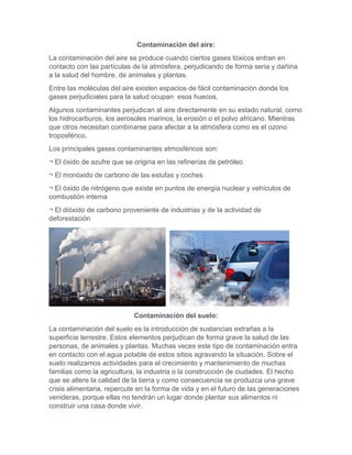 Contaminación del aire:
La contaminación del aire se produce cuando ciertos gases tóxicos entran en
contacto con las partículas de la atmósfera, perjudicando de forma seria y dañina
a la salud del hombre, de animales y plantas.
Entre las moléculas del aire existen espacios de fácil contaminación donde los
gases perjudiciales para la salud ocupan esos huecos.
Algunos contaminantes perjudican al aire directamente en su estado natural, como
los hidrocarburos, los aerosoles marinos, la erosión o el polvo africano. Mientras
que otros necesitan combinarse para afectar a la atmósfera como es el ozono
troposférico.
Los principales gases contaminantes atmosféricos son:
¬ El óxido de azufre que se origina en las refinerías de petróleo
¬ El monóxido de carbono de las estufas y coches
¬ El óxido de nitrógeno que existe en puntos de energía nuclear y vehículos de
combustión interna
¬ El dióxido de carbono proveniente de industrias y de la actividad de
deforestación
Contaminación del suelo:
La contaminación del suelo es la introducción de sustancias extrañas a la
superficie terrestre. Estos elementos perjudican de forma grave la salud de las
personas, de animales y plantas. Muchas veces este tipo de contaminación entra
en contacto con el agua potable de estos sitios agravando la situación. Sobre el
suelo realizamos actividades para el crecimiento y mantenimiento de muchas
familias como la agricultura, la industria o la construcción de ciudades. El hecho
que se altere la calidad de la tierra y como consecuencia se produzca una grave
crisis alimentaria, repercute en la forma de vida y en el futuro de las generaciones
venideras, porque ellas no tendrán un lugar donde plantar sus alimentos ni
construir una casa donde vivir.
 