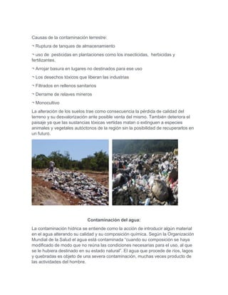 Causas de la contaminación terrestre:
¬ Ruptura de tanques de almacenamiento
¬ uso de pesticidas en plantaciones como los insecticidas, herbicidas y
fertilizantes.
¬ Arrojar basura en lugares no destinados para ese uso
¬ Los desechos tóxicos que liberan las industrias
¬ Filtrados en rellenos sanitarios
¬ Derrame de relaves mineros
¬ Monocultivo
La alteración de los suelos trae como consecuencia la pérdida de calidad del
terreno y su desvalorización ante posible venta del mismo. También deteriora el
paisaje ya que las sustancias tóxicas vertidas matan o extinguen a especies
animales y vegetales autóctonos de la región sin la posibilidad de recuperarlos en
un futuro.
Contaminación del agua:
La contaminación hídrica se entiende como la acción de introducir algún material
en el agua alterando su calidad y su composición química. Según la Organización
Mundial de la Salud el agua está contaminada “cuando su composición se haya
modificado de modo que no reúna las condiciones necesarias para el uso, al que
se le hubiera destinado en su estado natural”. El agua que procede de ríos, lagos
y quebradas es objeto de una severa contaminación, muchas veces producto de
las actividades del hombre.
 