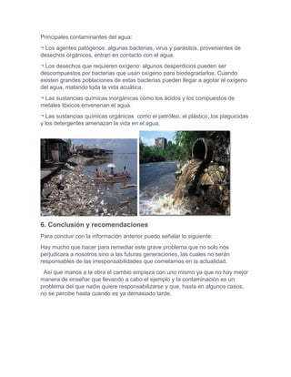 Principales contaminantes del agua:
¬ Los agentes patógenos: algunas bacterias, virus y parásitos, provenientes de
desechos orgánicos, entran en contacto con el agua.
¬ Los desechos que requieren oxígeno: algunos desperdicios pueden ser
descompuestos por bacterias que usan oxígeno para biodegradarlos. Cuando
existen grandes poblaciones de estas bacterias pueden llegar a agotar el oxígeno
del agua, matando toda la vida acuática.
¬ Las sustancias químicas inorgánicas como los ácidos y los compuestos de
metales tóxicos envenenan el agua.
¬ Las sustancias químicas orgánicas como el petróleo, el plástico, los plaguicidas
y los detergentes amenazan la vida en el agua.
6. Conclusión y recomendaciones
Para concluir con la información anterior puedo señalar lo siguiente:
Hay mucho que hacer para remediar este grave problema que no solo nos
perjudicara a nosotros sino a las futuras generaciones, las cuales no serán
responsables de las irresponsabilidades que cometamos en la actualidad.
Así que manos a la obra el cambio empieza con uno mismo ya que no hay mejor
manera de enseñar que llevando a cabo el ejemplo y la contaminación es un
problema del que nadie quiere responsabilizarse y que, hasta en algunos casos,
no se percibe hasta cuando es ya demasiado tarde.
 