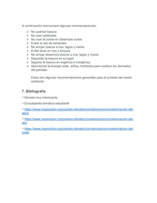A continuación mencionare algunas recomendaciones:
 No quemar basura
 No usar pesticidas
 No usar el coche en distancias cortas
 Evitar el uso de aerosoles
 No arrojar basura a ríos, lagos y mares
 Evitar lavar en ríos y arroyos
 No arrojar desechos tóxicos a ríos, lagos y mares
 Depositar la basura en su lugar
 Separar la basura en orgánica e inorgánica
 Aprovechar la energía solar, eólica, hidráulica para sustituir los derivados
del petróleo
Estos son algunas recomendaciones generales para el cuidado del medio
ambiente.
7. Bibliografía
¬ Revista muy interesante
¬ Enciclopedia temática estudiantil
¬ https://www.inspiraction.org/cambio-climatico/contaminacion/contaminacion-del-
agua
¬ https://www.inspiraction.org/cambio-climatico/contaminacion/contaminacion-del-
aire
¬ https://www.inspiraction.org/cambio-climatico/contaminacion/contaminacion-del-
suelo
 