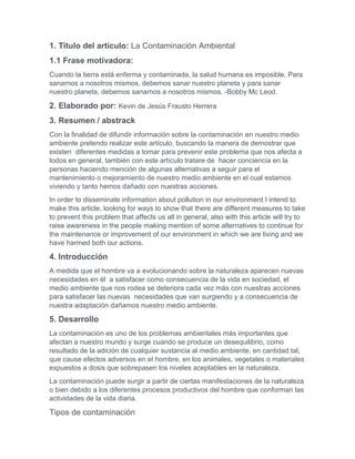 1. Título del artículo: La Contaminación Ambiental
1.1 Frase motivadora:
Cuando la tierra está enferma y contaminada, la salud humana es imposible. Para
sanarnos a nosotros mismos, debemos sanar nuestro planeta y para sanar
nuestro planeta, debemos sanarnos a nosotros mismos. -Bobby Mc Leod.
2. Elaborado por: Kevin de Jesús Frausto Herrera
3. Resumen / abstrack
Con la finalidad de difundir información sobre la contaminación en nuestro medio
ambiente pretendo realizar este artículo, buscando la manera de demostrar que
existen diferentes medidas a tomar para prevenir este problema que nos afecta a
todos en general, también con este artículo tratare de hacer conciencia en la
personas haciendo mención de algunas alternativas a seguir para el
mantenimiento o mejoramiento de nuestro medio ambiente en el cual estamos
viviendo y tanto hemos dañado con nuestras acciones.
In order to disseminate information about pollution in our environment I intend to
make this article, looking for ways to show that there are different measures to take
to prevent this problem that affects us all in general, also with this article will try to
raise awareness in the people making mention of some alternatives to continue for
the maintenance or improvement of our environment in which we are living and we
have harmed both our actions.
4. Introducción
A medida que el hombre va a evolucionando sobre la naturaleza aparecen nuevas
necesidades en él a satisfacer como consecuencia de la vida en sociedad, el
medio ambiente que nos rodea se deteriora cada vez más con nuestras acciones
para satisfacer las nuevas necesidades que van surgiendo y a consecuencia de
nuestra adaptación dañamos nuestro medio ambiente.
5. Desarrollo
La contaminación es uno de los problemas ambientales más importantes que
afectan a nuestro mundo y surge cuando se produce un desequilibrio, como
resultado de la adición de cualquier sustancia al medio ambiente, en cantidad tal,
que cause efectos adversos en el hombre, en los animales, vegetales o materiales
expuestos a dosis que sobrepasen los niveles aceptables en la naturaleza.
La contaminación puede surgir a partir de ciertas manifestaciones de la naturaleza
o bien debido a los diferentes procesos productivos del hombre que conforman las
actividades de la vida diaria.
Tipos de contaminación
 