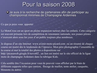 Pour la saison 2008 Je suis à la recherche de partenaires afin de participer au championnat minimes de Champagne Ardennes Ce que je peux vous  apporter  Le MotoCross est un sport en pleine expansion surtout chez les enfants. Cette catégorie est souvent présente lors de compétition de renommée nationale, nos jeunes pilotes s’exercent alors sous les yeux d’un public toujours plus nombreux.  Je dispose d’un site Internet  www.avenir-moto-picard.com  ou un résumé de chaque course est inséré dés le lendemain de l’épreuve. Mon père photographie l’ensemble de la course et met la totalité des photos a dispositions sur http://picasaweb.google.fr/novot02 , un lien est inséré sur le site officiel de la ligue moto de champagne Ardennes dans la rubrique Kids. Cela semble être l’occasion pour vous de pouvoir vous afficher par le biais de différents supports telles que camion,  flocage de maillot, tente atelier, casquette, blousons ou autres. 