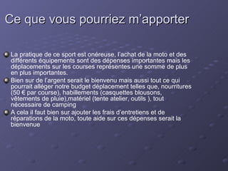 Ce que vous pourriez m’apporter La pratique de ce sport est onéreuse, l’achat de la moto et des différents équipements sont des dépenses importantes mais les déplacements sur les courses représentes une somme de plus en plus importantes. Bien sur de l’argent serait le bienvenu mais aussi tout ce qui pourrait alléger notre budget déplacement telles que, nourritures (50 € par course), habillements (casquettes blousons, vêtements de pluie),matériel (tente atelier, outils ), tout nécessaire de camping A cela il faut bien sur ajouter les frais d’entretiens et de réparations de la moto, toute aide sur ces dépenses serait la bienvenue 