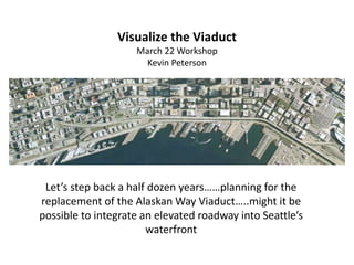 Let’s step back a half dozen years……planning for the
replacement of the Alaskan Way Viaduct…..might it be
possible to integrate an elevated roadway into Seattle’s
waterfront
Visualize the Viaduct
March 22 Workshop
Kevin Peterson
 