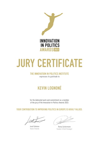 JURY CERTIFICATE
THE INNOVATION IN POLITICS INSTITUTE
expresses its gratitude to
YOUR CONTRIBUTION TO IMPROVING POLITICS IN EUROPE IS HIGHLY VALUED.
for the dedicated work and commitment as a member
of the jury of the Innovation in Politics Awards 2023.
Ronny Zuckermann
Founder & Chief Strategist
Josef Zehetner
Head of Awards
KEVIN LOGNONÉ
 