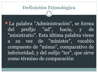 Definición Etimológica


La palabra "Administración", se forma
 del prefijo "ad", hacia, y de
 "ministratio". Esta última palabra viene
 a su vez de "minister", vocablo
 compuesto de "minus", comparativo de
 inferioridad, y del sufijo "ter", que sirve
 como término de comparación
 