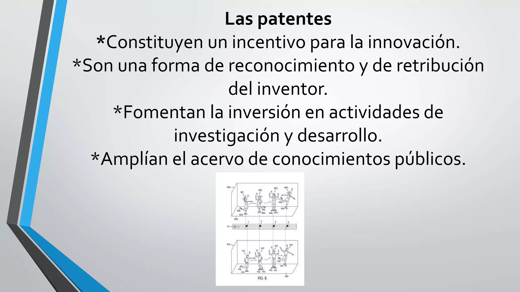 Las patentes
*Constituyen un incentivo para la innovación.
*Son una forma de reconocimiento y de retribución
del inventor.
*Fomentan la inversión en actividades de
investigación y desarrollo.
*Amplían el acervo de conocimientos públicos.
 