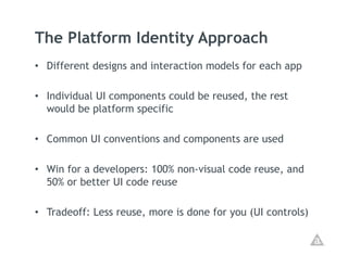 The Platform Identity Approach
•  Different designs and interaction models for each app

•  Individual UI components could be reused, the rest
   would be platform specific

•  Common UI conventions and components are used

•  Win for a developers: 100% non-visual code reuse, and
   50% or better UI code reuse

•  Tradeoff: Less reuse, more is done for you (UI controls)
 