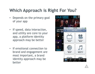 Which Approach is Right For You?
•  Depends on the primary goal
   of your app

•  If speed, data interaction,
   and utility are core to your
   app, a platform identity
   approach may be better

•  If emotional connection to
   brand and engagement are
   most important, a brand
   identity approach may be
   better
 