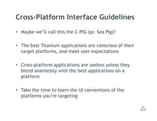 Cross-Platform Interface Guidelines
•  Maybe we’ll call this the C-PIG (pr. Sea Pig)?

•  The best Titanium applications are conscious of their
   target platforms, and meet user expectations

•  Cross-platform applications are useless unless they
   blend seamlessly with the best applications on a
   platform

•  Take the time to learn the UI conventions of the
   platforms you’re targeting
 