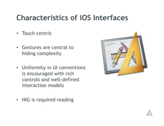 Characteristics of iOS Interfaces
•  Touch centric

•  Gestures are central to
   hiding complexity

•  Uniformity in UI conventions
   is encouraged with rich
   controls and well-defined
   interaction models

•  HIG is required reading
 