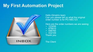 My First Automation Project
Hello iQmetrix team
Can you please tell us what the original
order number is for PO ABC123
Here are the order numbers we are seeing:
• 123456
• 678910
• 098765
• 432109
Thank you
The Client
 