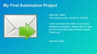 My First Automation Project
Hello Mr. Client
The original order number is 123456.
I will now close this ticket. If you have
additional questions, please feel to reply
and the ticket will automatically reopen.
Thank you
iQmetrix Team
 
