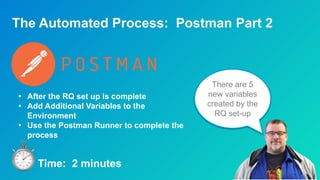 The Automated Process: Postman Part 2
There are 5
new variables
created by the
RQ set-up
• After the RQ set up is complete
• Add Additional Variables to the
Environment
• Use the Postman Runner to complete the
process
Time: 2 minutes
 