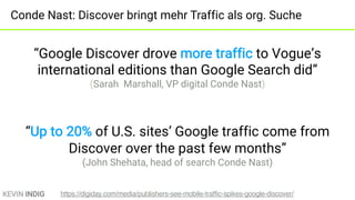 KEVIN INDIG
Conde Nast: Discover bringt mehr Traffic als org. Suche
“Google Discover drove more traffic to Vogue’s
international editions than Google Search did”
(Sarah Marshall, VP digital Conde Nast)
“Up to 20% of U.S. sites’ Google traffic come from
Discover over the past few months”
(John Shehata, head of search Conde Nast)
https://digiday.com/media/publishers-see-mobile-traffic-spikes-google-discover/
 