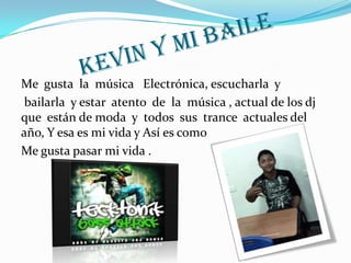 Me gusta la música Electrónica, escucharla y
 bailarla y estar atento de la música , actual de los dj
que están de moda y todos sus trance actuales del
año, Y esa es mi vida y Así es como
Me gusta pasar mi vida .
 