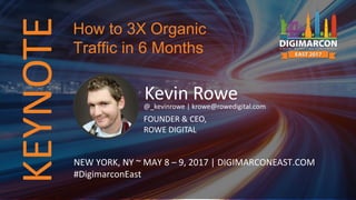 KEYNOTE
Kevin Rowe@_kevinrowe | krowe@rowedigital.com
FOUNDER & CEO,
ROWE DIGITAL
NEW YORK, NY ~ MAY 8 – 9, 2017 | DIGIMARCONEAST.COM
#DigimarconEast
How to 3X Organic
Traffic in 6 Months
 