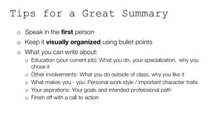 Tips for a Great Summary
o Speak in the first person
o Keep it visually organized using bullet points
o What you can write about:
o Education (your current job): What you do, your specialization, why you
chose it
o Other involvements: What you do outside of class, why you like it
o What makes you - you: Personal work style / important character traits
o Your aspirations: Your goals and intended professional path
o Finish off with a call to action
 