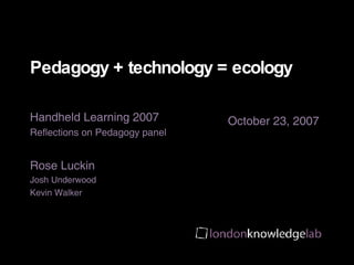 Pedagogy + technology = ecology  Handheld Learning 2007 Reflections on Pedagogy panel Rose Luckin Josh Underwood Kevin Walker 
