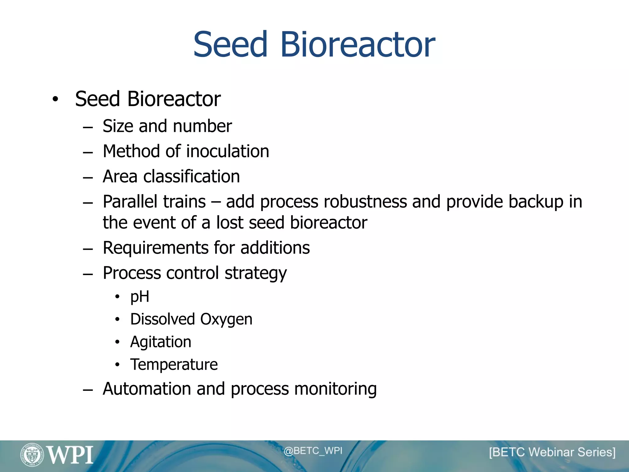 Seed Bioreactor
• Seed Bioreactor
– Size and number
– Method of inoculation
– Area classification
– Parallel trains – add process robustness and provide backup in
the event of a lost seed bioreactor
– Requirements for additions
– Process control strategy
• pH
• Dissolved Oxygen
• Agitation
• Temperature
– Automation and process monitoring
 
