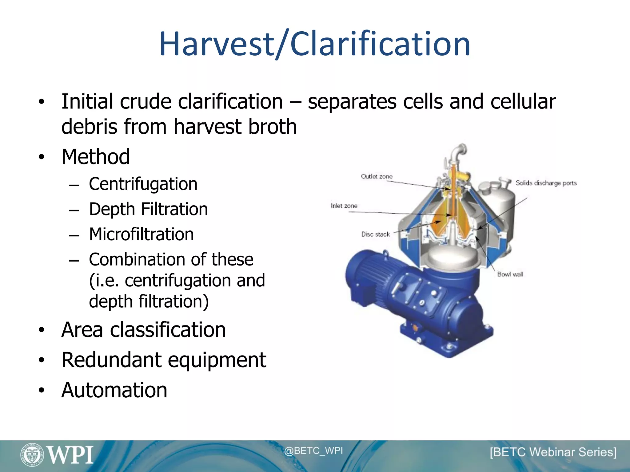 Harvest/Clarification
• Initial crude clarification – separates cells and cellular
debris from harvest broth
• Method
– Centrifugation
– Depth Filtration
– Microfiltration
– Combination of these
(i.e. centrifugation and
depth filtration)
• Area classification
• Redundant equipment
• Automation
 