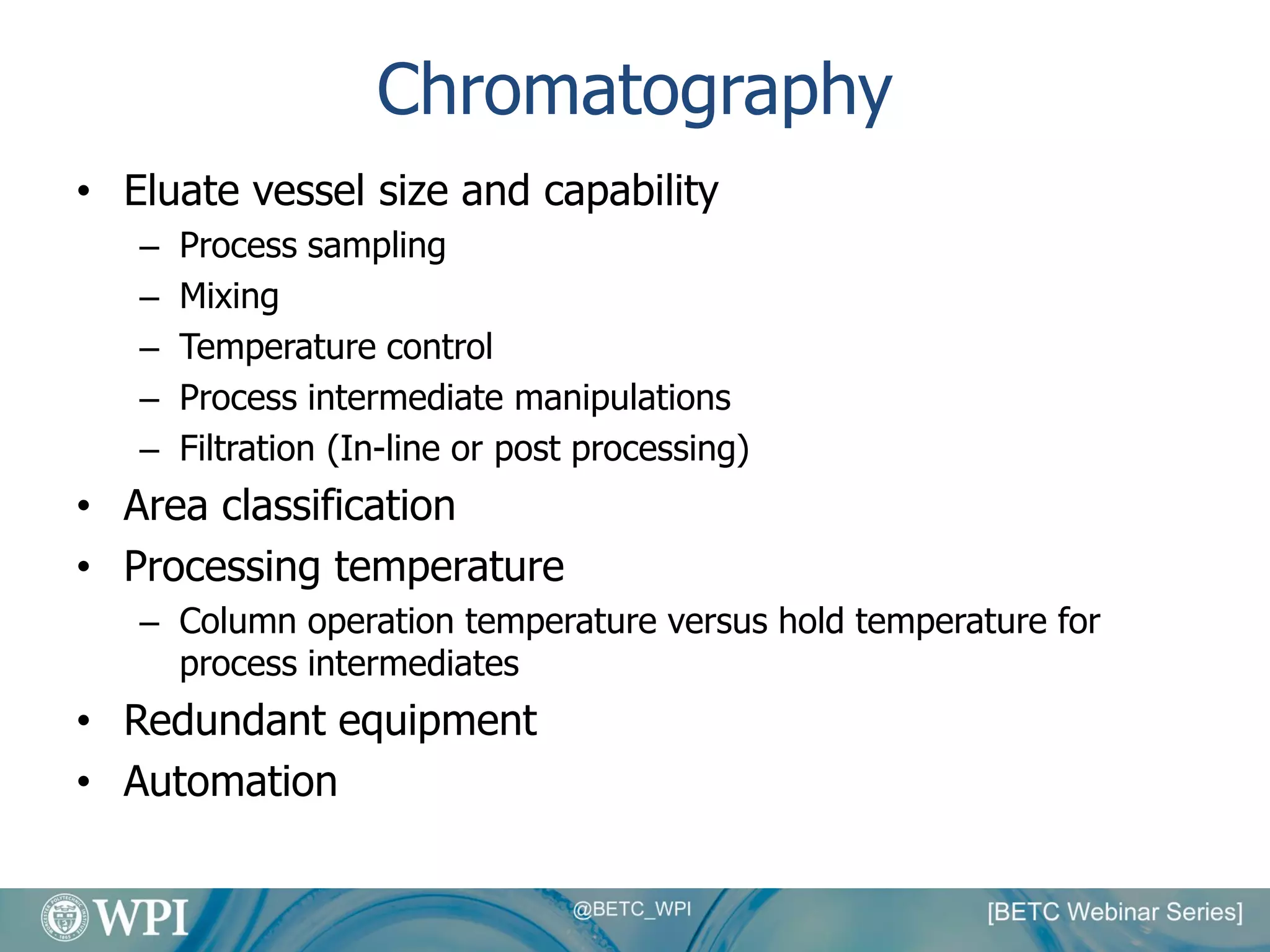 Chromatography
• Eluate vessel size and capability
– Process sampling
– Mixing
– Temperature control
– Process intermediate manipulations
– Filtration (In-line or post processing)
• Area classification
• Processing temperature
– Column operation temperature versus hold temperature for
process intermediates
• Redundant equipment
• Automation
 