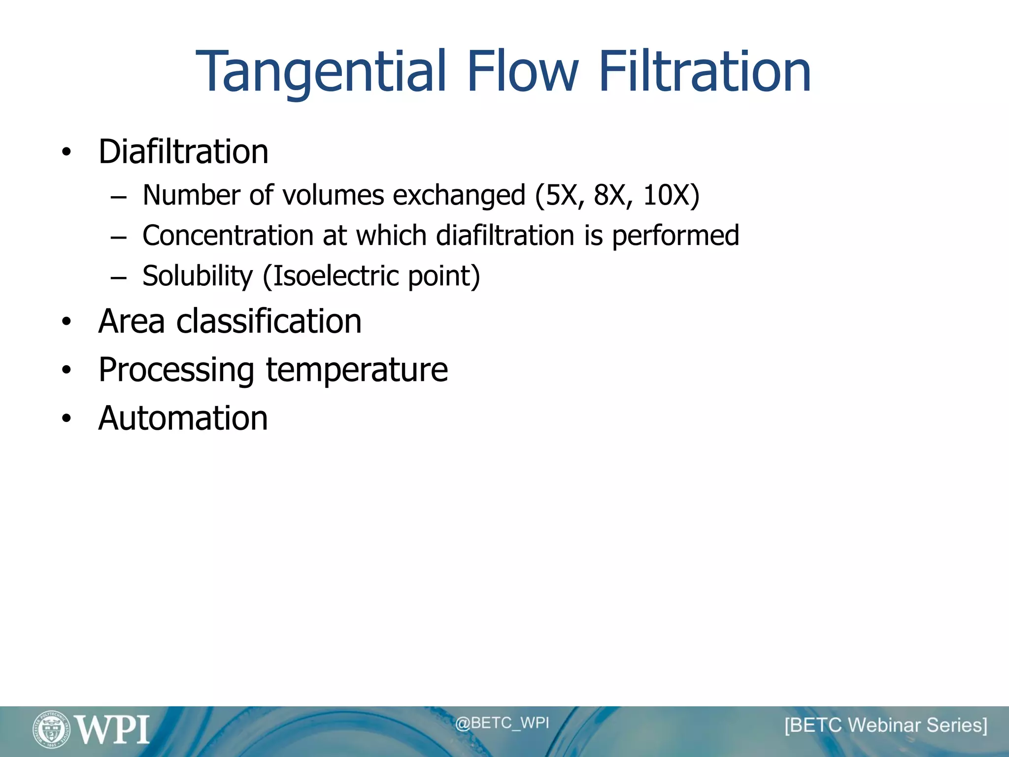 Tangential Flow Filtration
• Diafiltration
– Number of volumes exchanged (5X, 8X, 10X)
– Concentration at which diafiltration is performed
– Solubility (Isoelectric point)
• Area classification
• Processing temperature
• Automation
 