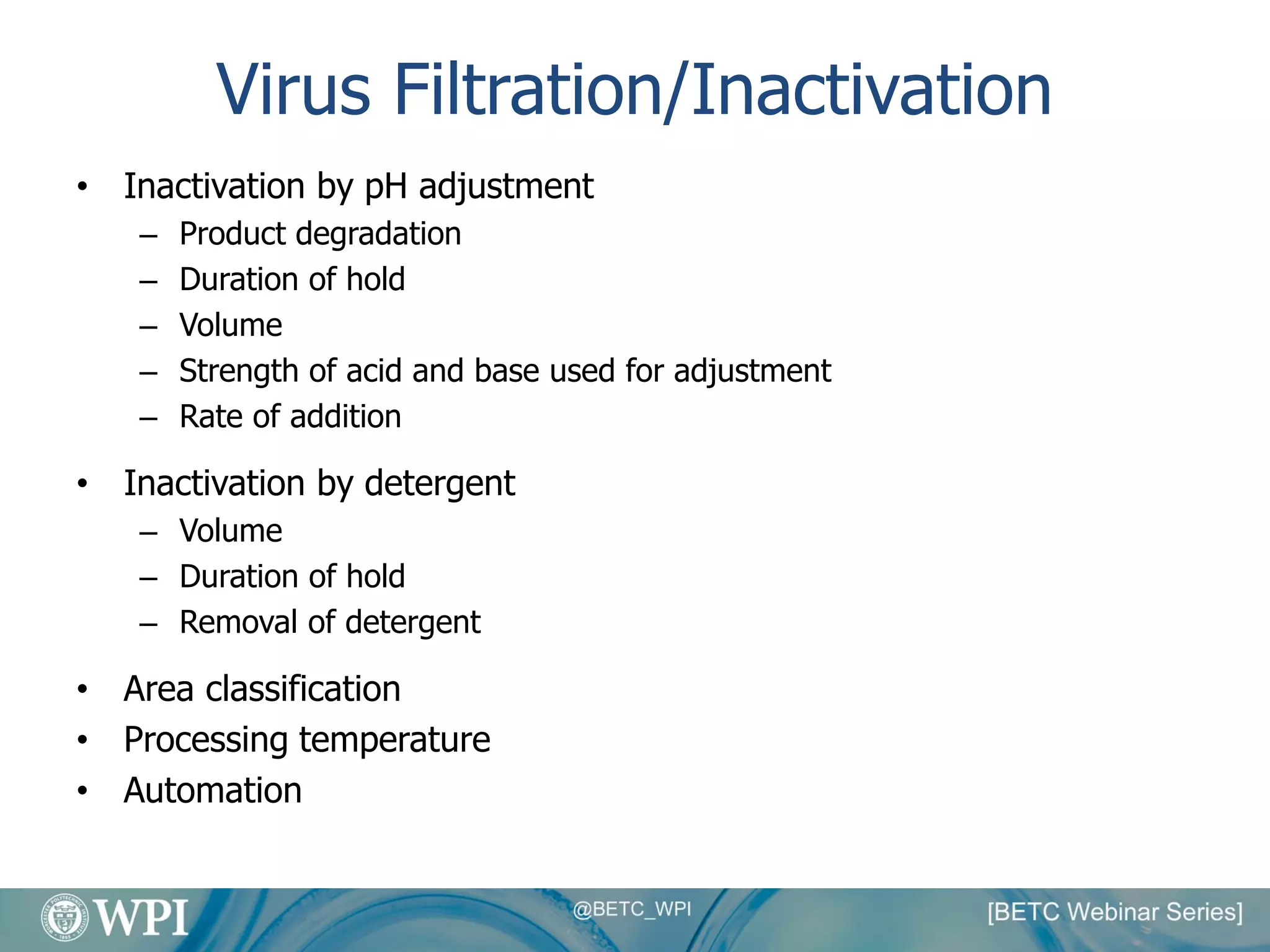 Virus Filtration/Inactivation
• Inactivation by pH adjustment
– Product degradation
– Duration of hold
– Volume
– Strength of acid and base used for adjustment
– Rate of addition
• Inactivation by detergent
– Volume
– Duration of hold
– Removal of detergent
• Area classification
• Processing temperature
• Automation
 