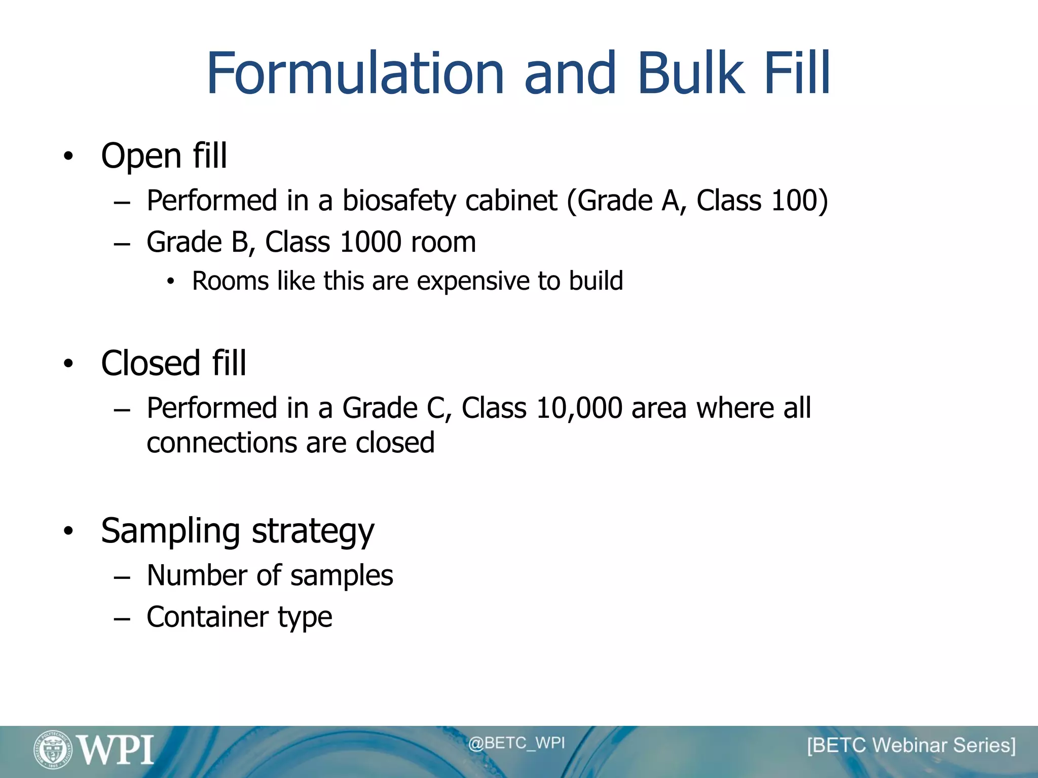 Formulation and Bulk Fill
• Open fill
– Performed in a biosafety cabinet (Grade A, Class 100)
– Grade B, Class 1000 room
• Rooms like this are expensive to build
• Closed fill
– Performed in a Grade C, Class 10,000 area where all
connections are closed
• Sampling strategy
– Number of samples
– Container type
 