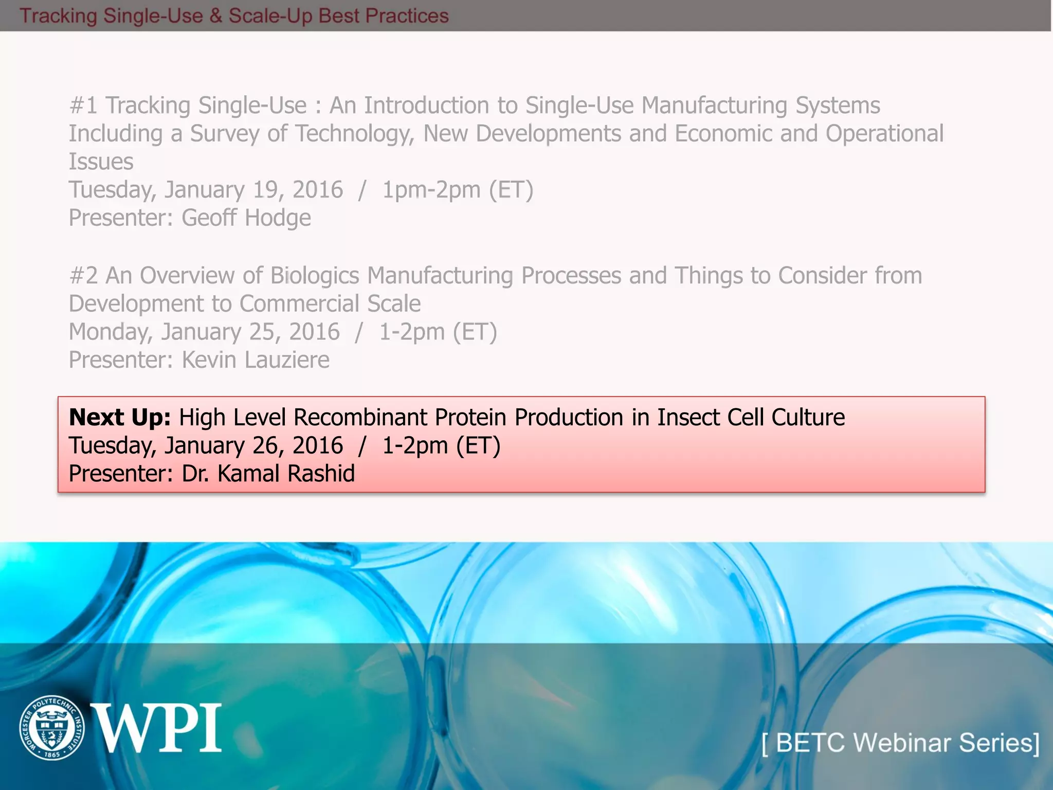 #1 Tracking Single-Use : An Introduction to Single-Use Manufacturing Systems
Including a Survey of Technology, New Developments and Economic and Operational
Issues
Tuesday, January 19, 2016 / 1pm-2pm (ET)
Presenter: Geoff Hodge
Next Up: High Level Recombinant Protein Production in Insect Cell Culture
Tuesday, January 26, 2016 / 1-2pm (ET)
Presenter: Dr. Kamal Rashid
#2 An Overview of Biologics Manufacturing Processes and Things to Consider from
Development to Commercial Scale
Monday, January 25, 2016 / 1-2pm (ET)
Presenter: Kevin Lauziere
 