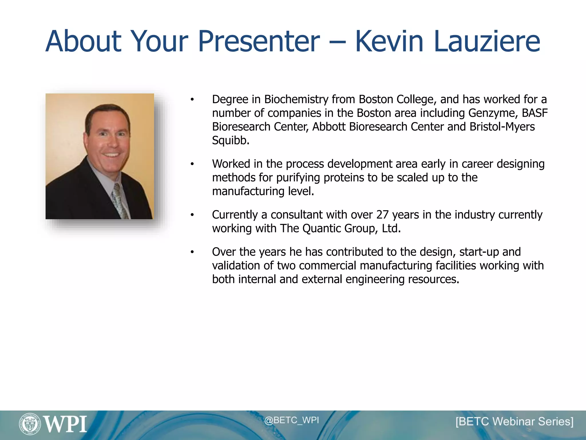 About Your Presenter – Kevin Lauziere
• Degree in Biochemistry from Boston College, and has worked for a
number of companies in the Boston area including Genzyme, BASF
Bioresearch Center, Abbott Bioresearch Center and Bristol-Myers
Squibb.
• Worked in the process development area early in career designing
methods for purifying proteins to be scaled up to the
manufacturing level.
• Currently a consultant with over 27 years in the industry currently
working with The Quantic Group, Ltd.
• Over the years he has contributed to the design, start-up and
validation of two commercial manufacturing facilities working with
both internal and external engineering resources.
 
