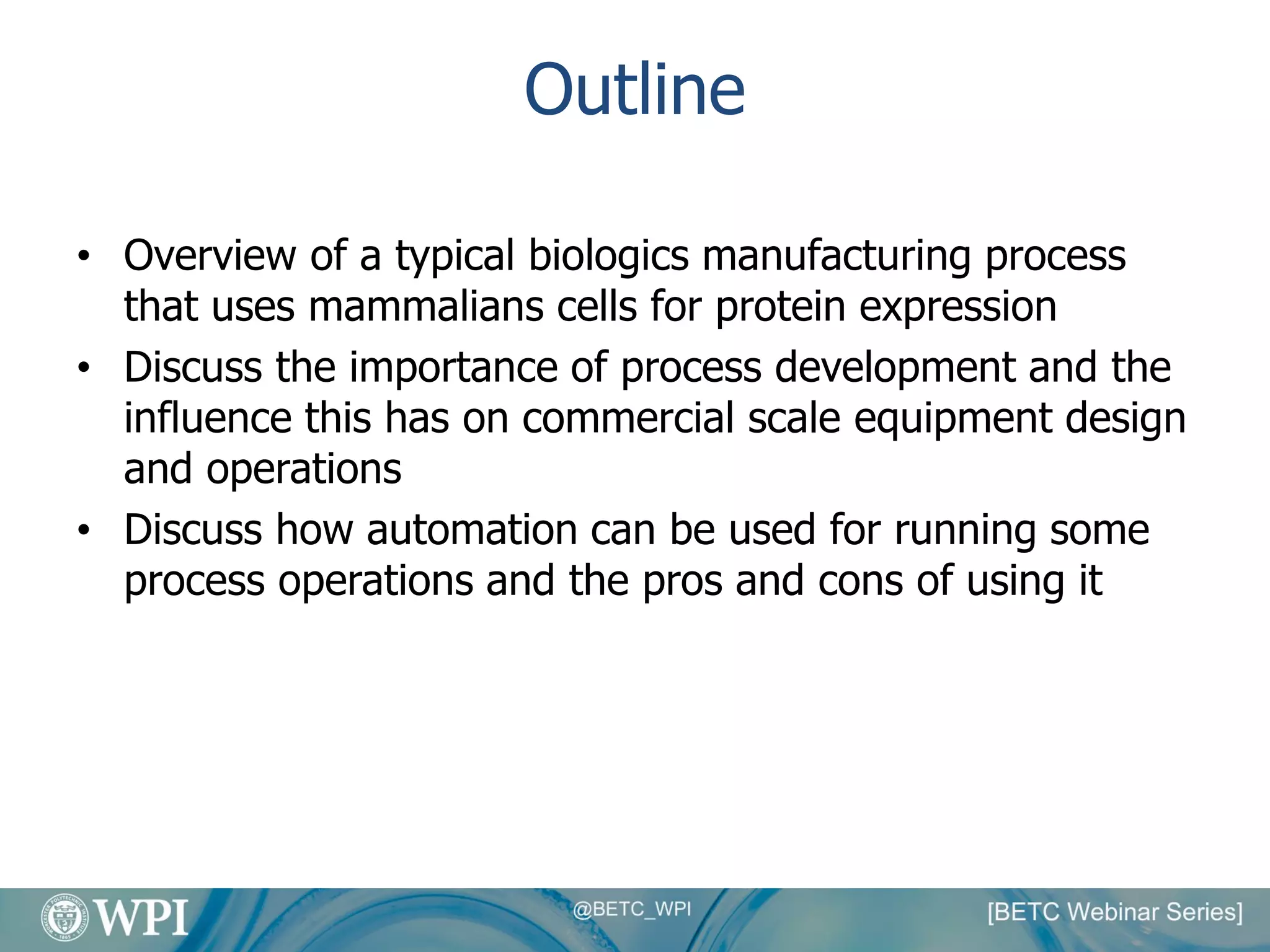 Outline
• Overview of a typical biologics manufacturing process
that uses mammalians cells for protein expression
• Discuss the importance of process development and the
influence this has on commercial scale equipment design
and operations
• Discuss how automation can be used for running some
process operations and the pros and cons of using it
 