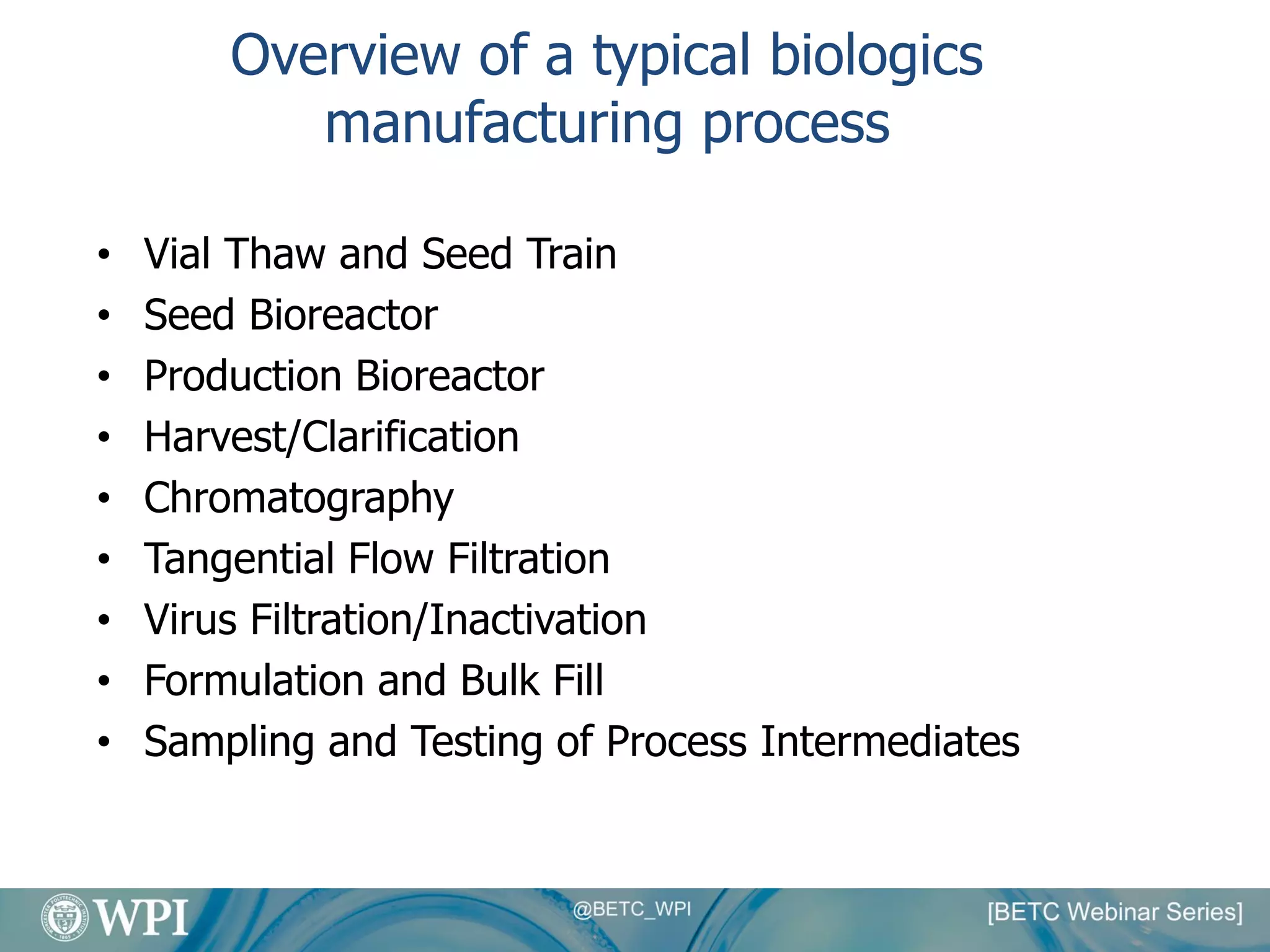 Overview of a typical biologics
manufacturing process
• Vial Thaw and Seed Train
• Seed Bioreactor
• Production Bioreactor
• Harvest/Clarification
• Chromatography
• Tangential Flow Filtration
• Virus Filtration/Inactivation
• Formulation and Bulk Fill
• Sampling and Testing of Process Intermediates
 