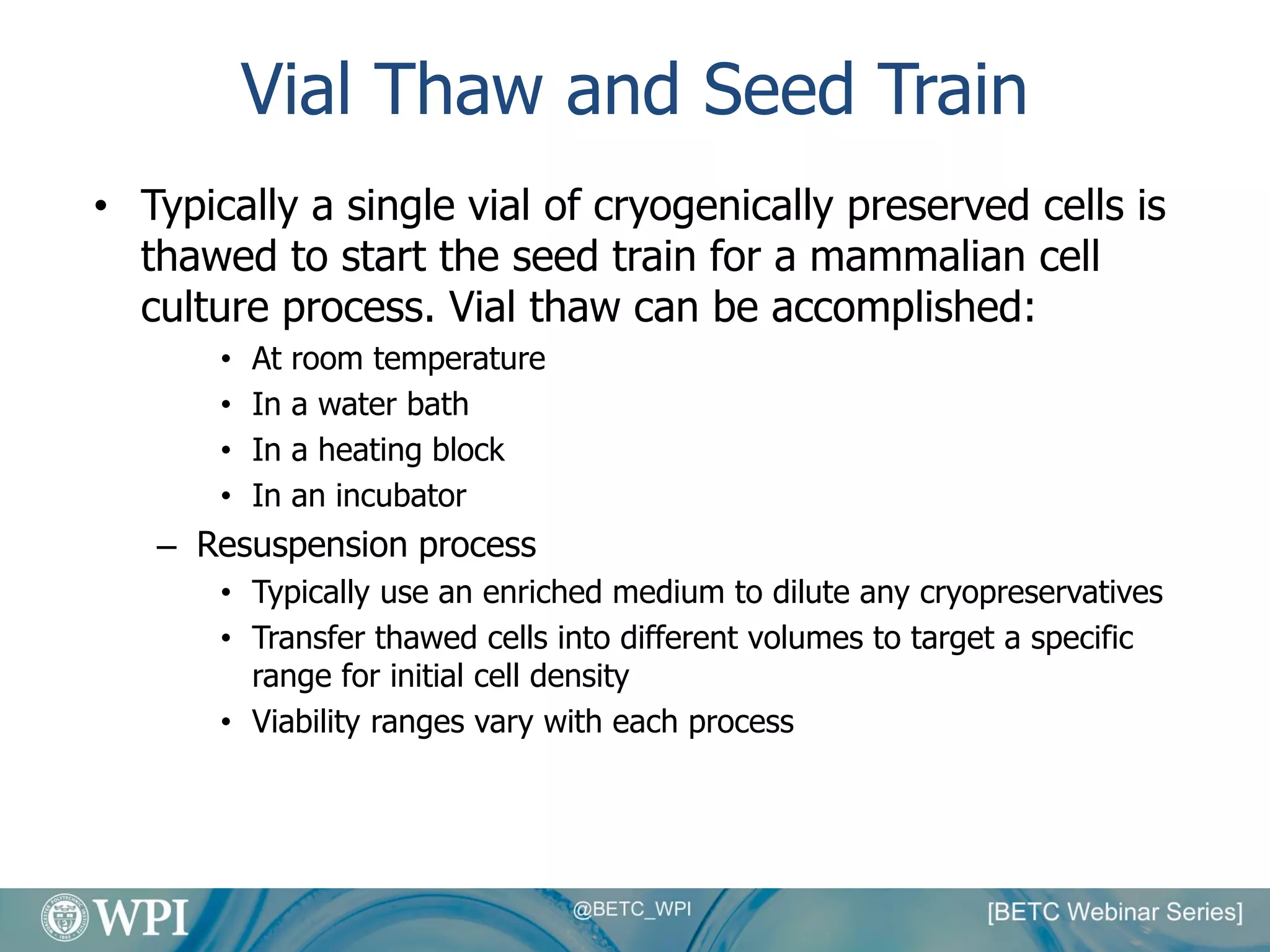 Vial Thaw and Seed Train
• Typically a single vial of cryogenically preserved cells is
thawed to start the seed train for a mammalian cell
culture process. Vial thaw can be accomplished:
• At room temperature
• In a water bath
• In a heating block
• In an incubator
– Resuspension process
• Typically use an enriched medium to dilute any cryopreservatives
• Transfer thawed cells into different volumes to target a specific
range for initial cell density
• Viability ranges vary with each process
 