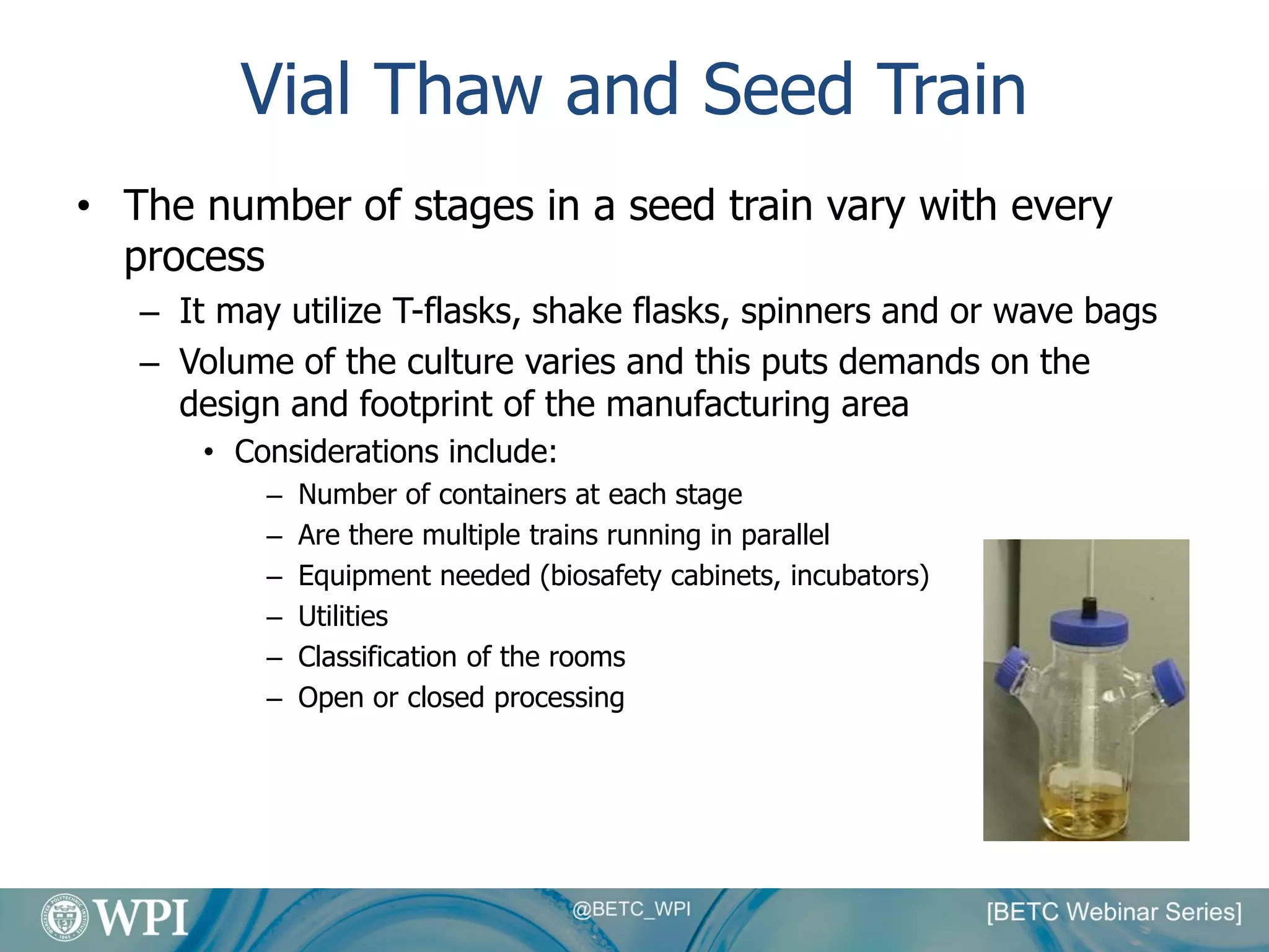 Vial Thaw and Seed Train
• The number of stages in a seed train vary with every
process
– It may utilize T-flasks, shake flasks, spinners and or wave bags
– Volume of the culture varies and this puts demands on the
design and footprint of the manufacturing area
• Considerations include:
– Number of containers at each stage
– Are there multiple trains running in parallel
– Equipment needed (biosafety cabinets, incubators)
– Utilities
– Classification of the rooms
– Open or closed processing
 