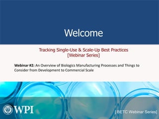 Welcome
Tracking Single-Use & Scale-Up Best Practices
[Webinar Series]
Webinar #2: An Overview of Biologics Manufacturing Processes and Things to
Consider from Development to Commercial Scale
 