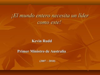   ¡El mundo entero necesita un líder¡El mundo entero necesita un líder
como este!como este!
                                                          Kevin Rudd Kevin Rudd 
  
                            Primer Ministro de Australia Primer Ministro de Australia 
(2007 – 2010)(2007 – 2010)
 