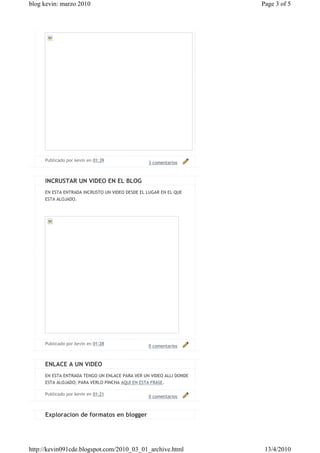 blog kevin: marzo 2010                                              Page 3 of 5




     Publicado por kevin en 01:39
                                                3 comentarios



     INCRUSTAR UN VIDEO EN EL BLOG
     EN ESTA ENTRADA INCRUSTO UN VIDEO DESDE EL LUGAR EN EL QUE
     ESTA ALOJADO.




     Publicado por kevin en 01:28
                                                0 comentarios



     ENLACE A UN VIDEO
     EN ESTA ENTRADA TENGO UN ENLACE PARA VER UN VIDEO ALLI DONDE
     ESTA ALOJADO; PARA VERLO PINCHA AQUI EN ESTA FRASE.

     Publicado por kevin en 01:21
                                                0 comentarios



     Exploracion de formatos en blogger




http://kevin091cde.blogspot.com/2010_03_01_archive.html              13/4/2010
 