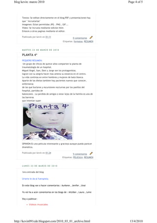 blog kevin: marzo 2010                                                         Page 4 of 5



     Textos: Se editan directamente en el blog;PDF y presentaciones hay
     que " incrustarlas"
     Imagenes: Estan permitidas JPG . PNG , GIF...
     Video: Se incrusta mediante edicion htlm
     Enlaces a otras paginas mediante el editor.

     Publicado por kevin en 01:11
                                                         0 comentarios
                                              Etiquetas: formatos, RESUMEN


     MARTES 23 DE MARZO DE 2010

     PLANTA 4ª
     PEQUEÑO RESUMEN:
     -Un grupo de chicos de quince años comparten la planta de
     traumatología de un hospital.
     Miguel Ángel, Izan, Dani y Jorge son los protagonistas.
     logran con su alegría hacer mas amena su estancia en el centro.
     La vida continúa en entre hombres y mujeres de bata blanca.
     Aparte de las dietas tambien hay pacientes nuevos que conocer,
     enfermeras
     de las que burlarse y escursiones nocturnas por los pasillos del
     hospital, partidos de
     baloncesto . La perdida de amigos o estar lejos de la familia es una de
     las barreras
     que intentan super




     OPINION:Es una pelicula interesante y graciosa aunque pueda parecer
     dramática.

     Publicado por kevin en 01:24
                                                         5 comentarios
                                              Etiquetas: PELICULA, RESUMEN


     LUNES 22 DE MARZO DE 2010


     1era entrada del blog


     Uriarte le da al fuerapista.


     En este blog van a hacer comentarios : Aurkene , Jenifer , Unai


     Yo voi ha a acer comentarios en los blogs de : Aitziber , Laura , Leire


     Voy a publicar:

         • Videos musicales




http://kevin091cde.blogspot.com/2010_03_01_archive.html                         13/4/2010
 