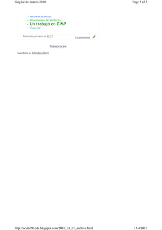 blog kevin: marzo 2010                                                Page 5 of 5



           • Resumenes de peliculas
           •   Resumenes de lecturas
           •   Un trabajo en GIMP
           • Trabajo GIF


       Publicado por kevin en 02:27
                                                      0 comentarios


                                   Página principal


  Suscribirse a: Entradas (Atom)




http://kevin091cde.blogspot.com/2010_03_01_archive.html                13/4/2010
 